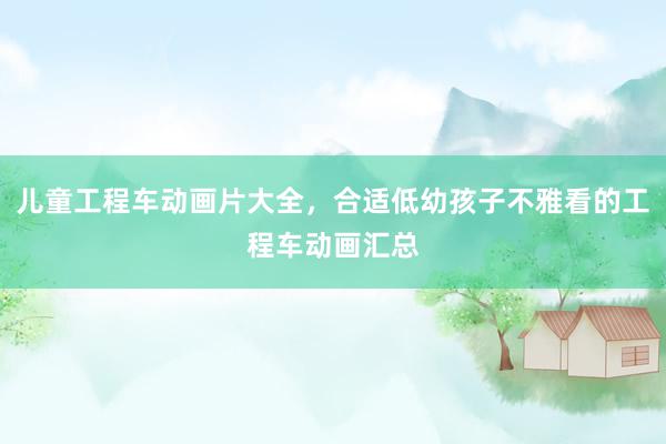 儿童工程车动画片大全，合适低幼孩子不雅看的工程车动画汇总