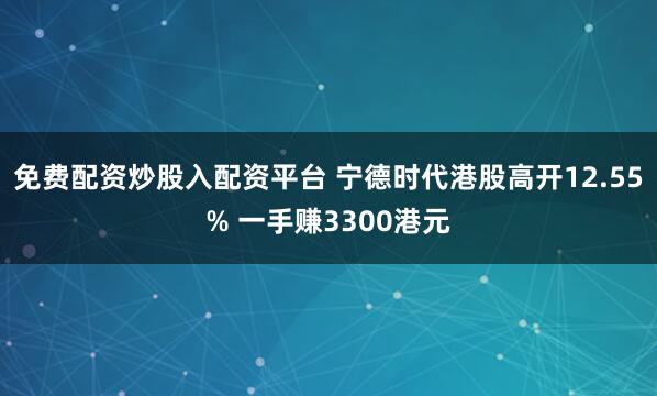 免费配资炒股入配资平台 宁德时代港股高开12.55% 一手赚3300港元