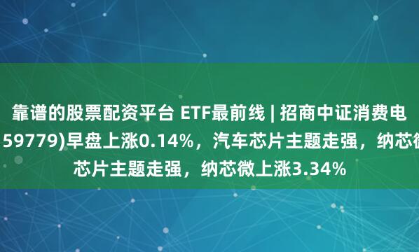 靠谱的股票配资平台 ETF最前线 | 招商中证消费电子主题ETF(159779)早盘上涨0.14%，汽车芯片主题走强，纳芯微上涨3.34%