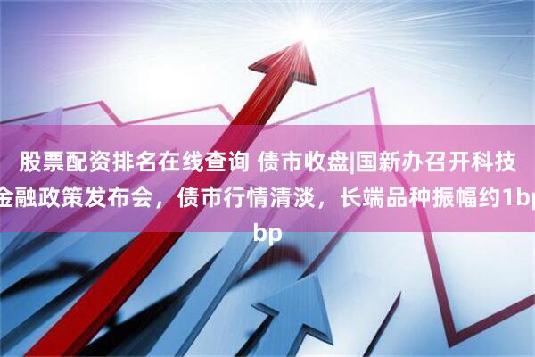 股票配资排名在线查询 债市收盘|国新办召开科技金融政策发布会，债市行情清淡，长端品种振幅约1bp