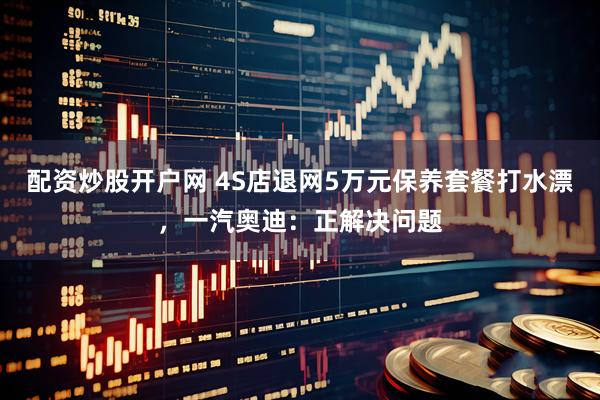 配资炒股开户网 4S店退网5万元保养套餐打水漂，一汽奥迪：正解决问题