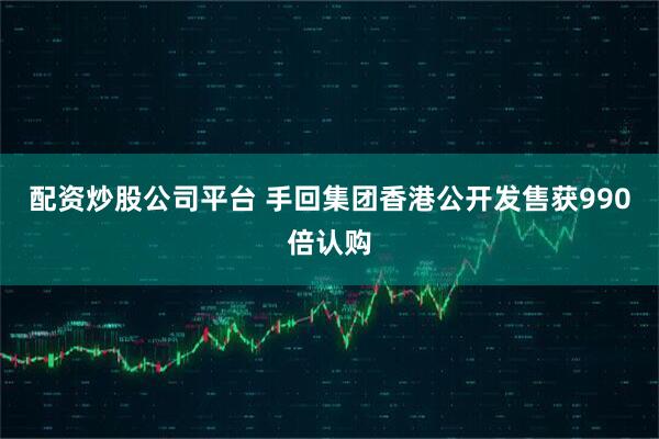 配资炒股公司平台 手回集团香港公开发售获990倍认购