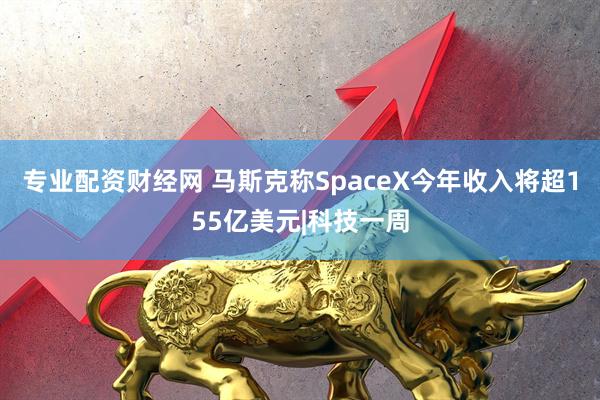 专业配资财经网 马斯克称SpaceX今年收入将超155亿美元|科技一周