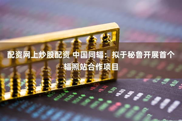 配资网上炒股配资 中国同辐：拟于秘鲁开展首个辐照站合作项目