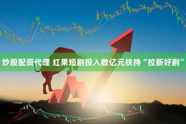炒股配资代理 红果短剧投入数亿元扶持“拉新好剧”