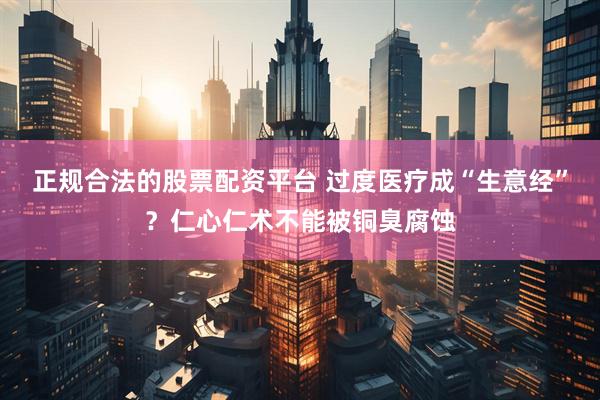 正规合法的股票配资平台 过度医疗成“生意经”？仁心仁术不能被铜臭腐蚀