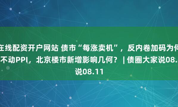 在线配资开户网站 债市“每涨卖机”，反内卷加码为何推不动PPI，北京楼市新增影响几何？ | 债圈大家说08.11