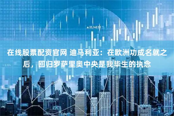 在线股票配资官网 迪马利亚：在欧洲功成名就之后，回归罗萨里奥中央是我毕生的执念