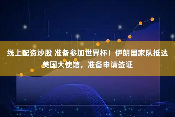 线上配资炒股 准备参加世界杯！伊朗国家队抵达美国大使馆，准备申请签证