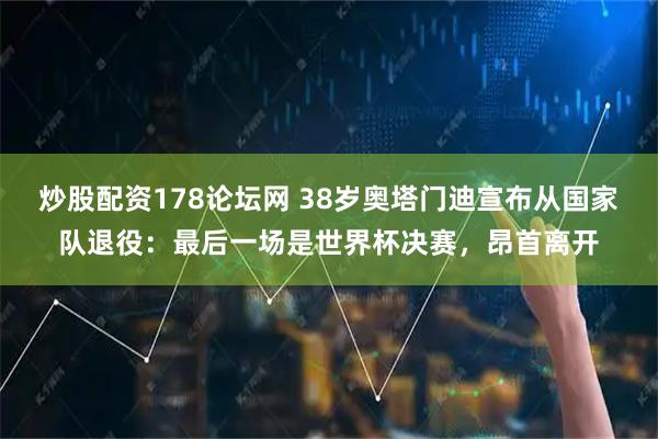 炒股配资178论坛网 38岁奥塔门迪宣布从国家队退役：最后一场是世界杯决赛，昂首离开